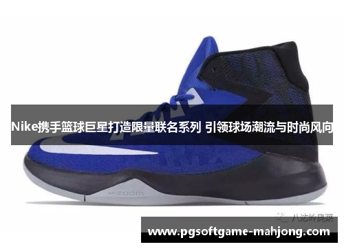 Nike携手篮球巨星打造限量联名系列 引领球场潮流与时尚风向