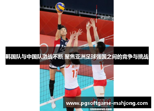 韩国队与中国队激战不断 聚焦亚洲足球强国之间的竞争与挑战
